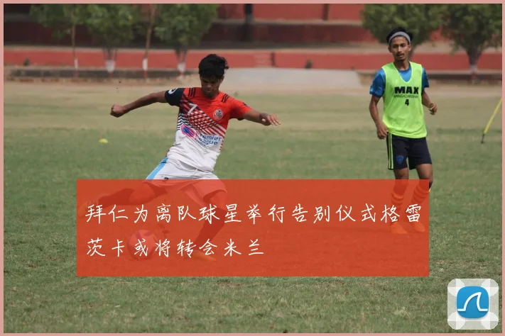 拜仁为离队球星举行告别仪式格雷茨卡或将转会米兰