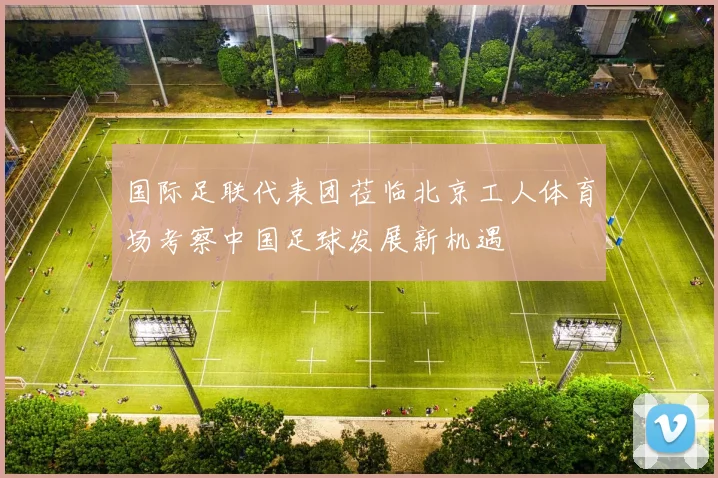 国际足联代表团莅临北京工人体育场考察中国足球发展新机遇