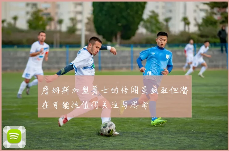 詹姆斯加盟勇士的传闻虽疯狂但潜在可能性值得关注与思考
