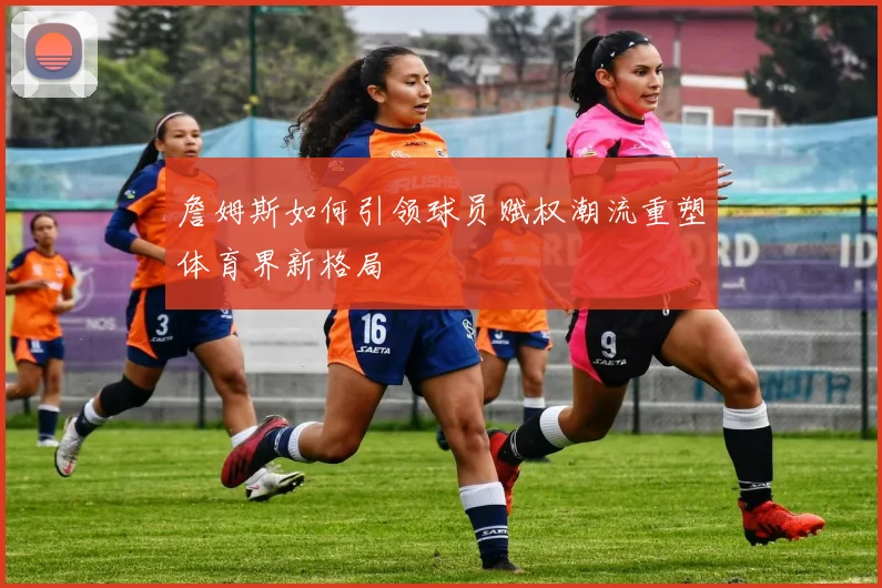 詹姆斯如何引领球员赋权潮流重塑体育界新格局