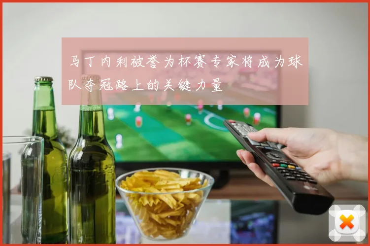 马丁内利被誉为杯赛专家将成为球队夺冠路上的关键力量