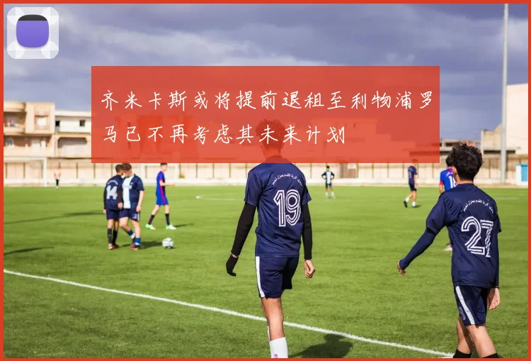 齐米卡斯或将提前退租至利物浦罗马已不再考虑其未来计划