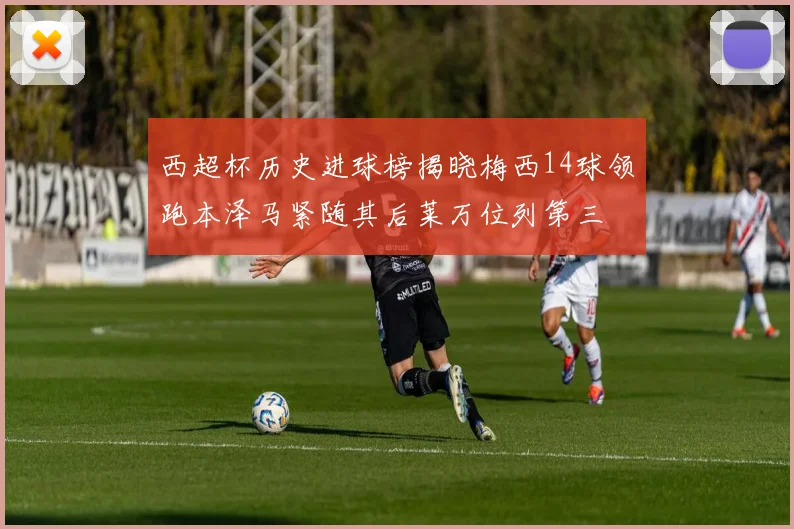 西超杯历史进球榜揭晓梅西14球领跑本泽马紧随其后莱万位列第三