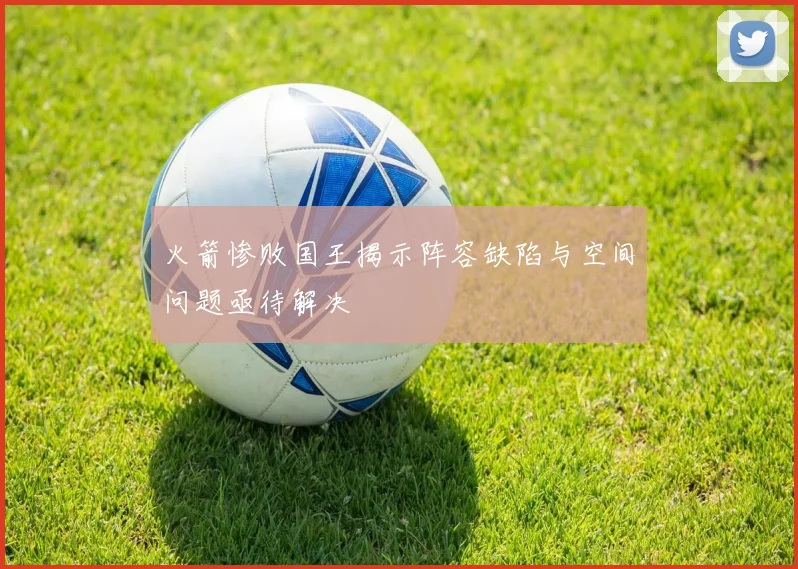 火箭惨败国王揭示阵容缺陷与空间问题亟待解决