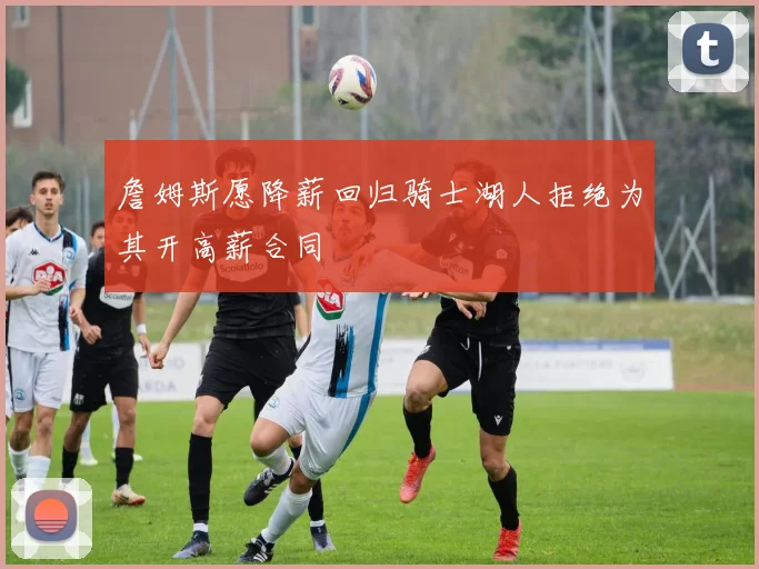 詹姆斯愿降薪回归骑士湖人拒绝为其开高薪合同