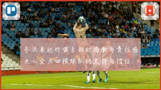 齐沃表达对俱乐部的感激与责任感决心全力回报球队的支持与信任