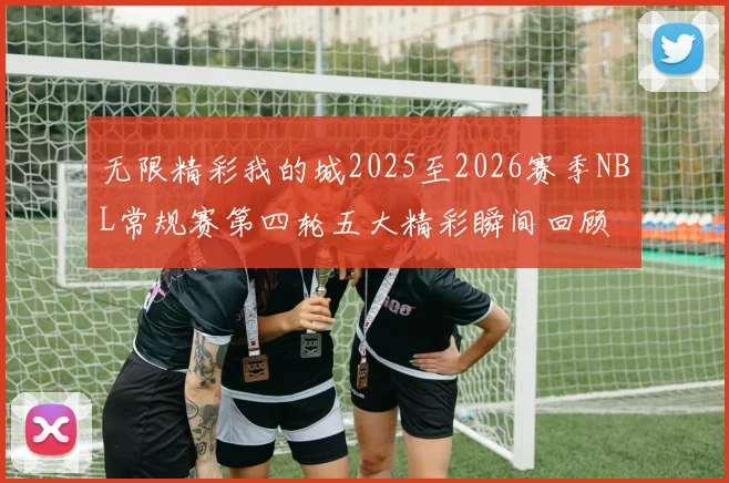 无限精彩我的城2025至2026赛季NBL常规赛第四轮五大精彩瞬间回顾