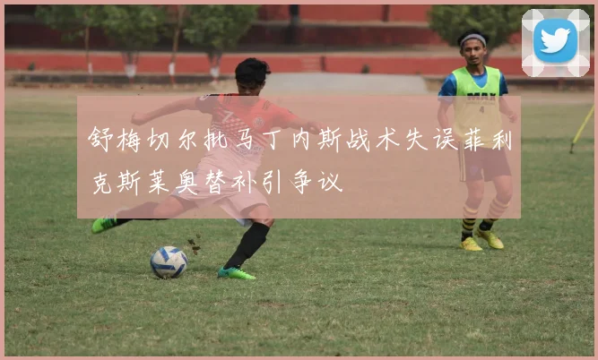 舒梅切尔批马丁内斯战术失误菲利克斯莱奥替补引争议