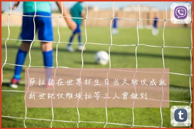 萨拉赫在世界杯生日当天助攻成就新世纪仅维埃拉等三人曾做到